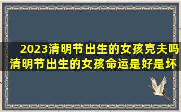 2023清明节出生的女孩克夫吗 清明节出生的女孩命运是好是坏
